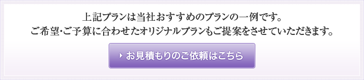 ご希望・ご予算に合わせたオリジナルプランもご提案をさせていただきます。お見積のご依頼はこちら