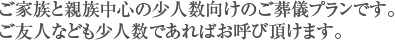 ご家族と親族中心の少人数向けのご葬儀プランです。ご友人なども少人数であればお呼び頂けます。