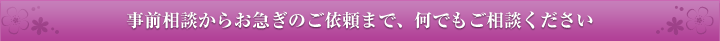 事前相談からお急ぎのご依頼まで、何でもご相談ください