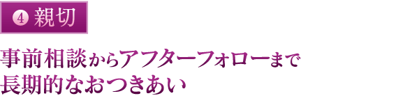 親切：事前相談からアフターフォローまで長期的なおつきあい